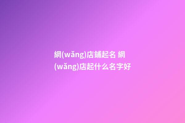 網(wǎng)店鋪起名 網(wǎng)店起什么名字好